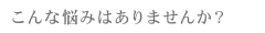 こんな悩みはありませんか？